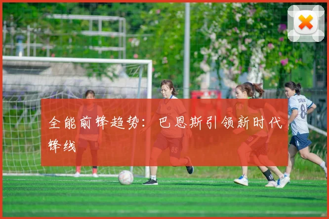 全能前锋趋势：巴恩斯引领新时代锋线