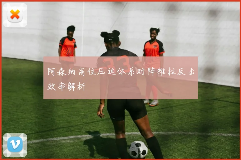 阿森纳高位压迫体系对阵维拉反击效率解析