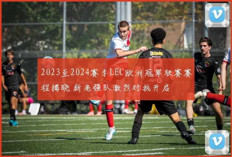 2023至2024赛季LEC欧洲冠军联赛赛程揭晓 新老强队激烈对抗开启