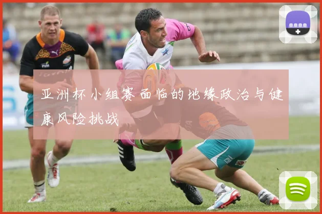 亚洲杯小组赛面临的地缘政治与健康风险挑战