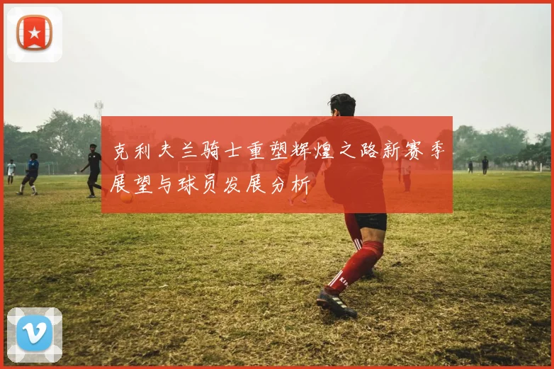 克利夫兰骑士重塑辉煌之路新赛季展望与球员发展分析