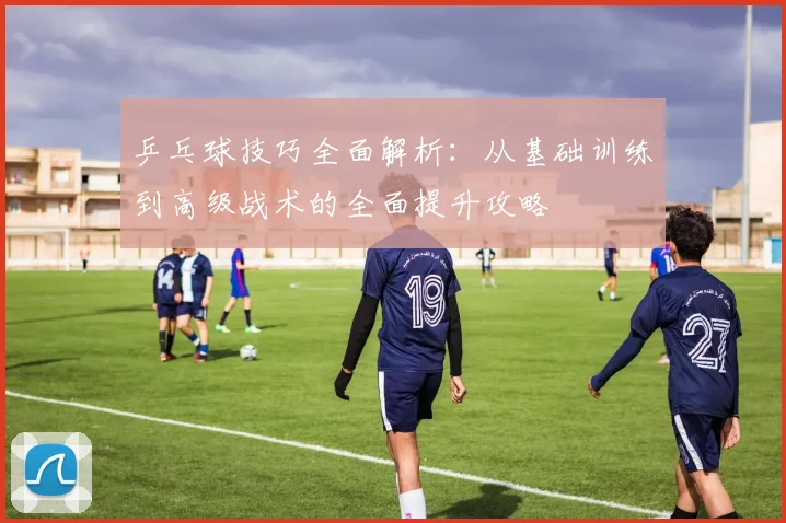 乒乓球技巧全面解析：从基础训练到高级战术的全面提升攻略