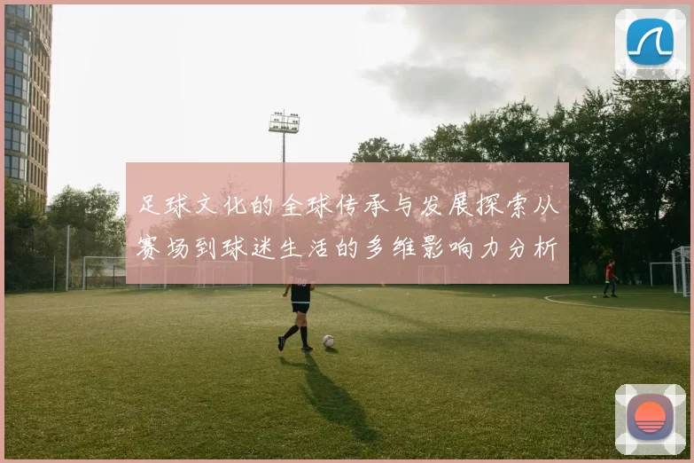 足球文化的全球传承与发展探索从赛场到球迷生活的多维影响力分析