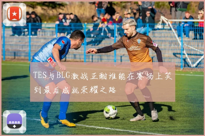 TES与BLG激战正酣谁能在赛场上笑到最后成就荣耀之路