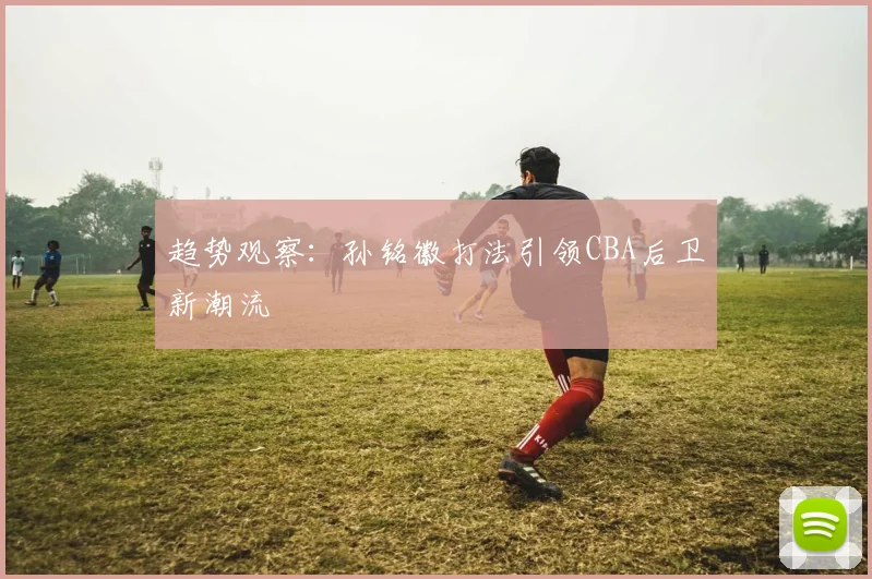 趋势观察：孙铭徽打法引领CBA后卫新潮流