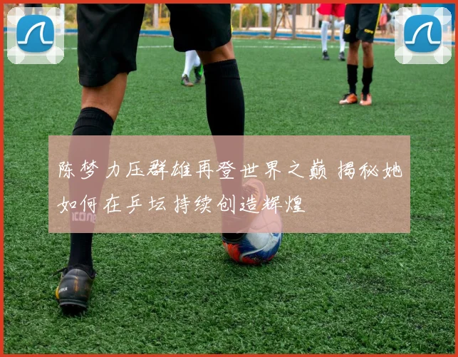 陈梦力压群雄再登世界之巅 揭秘她如何在乒坛持续创造辉煌