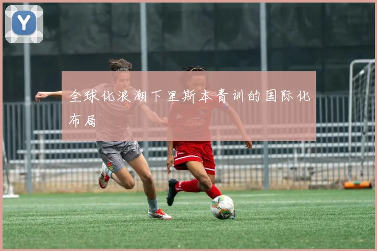 全球化浪潮下里斯本青训的国际化布局