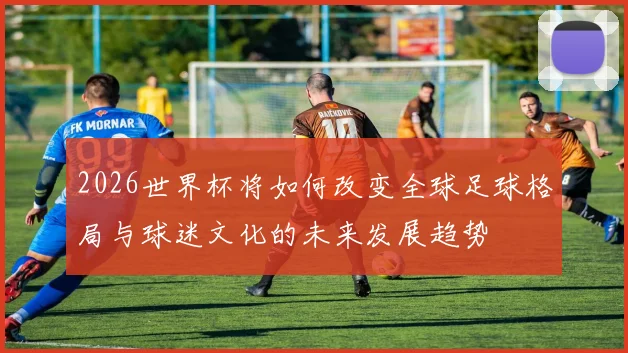 2026世界杯将如何改变全球足球格局与球迷文化的未来发展趋势