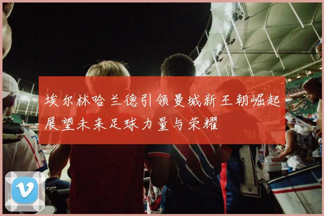埃尔林哈兰德引领曼城新王朝崛起展望未来足球力量与荣耀